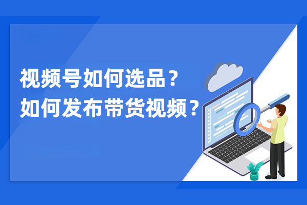 视频号如何选品？如何发布带货视频教程讲解？