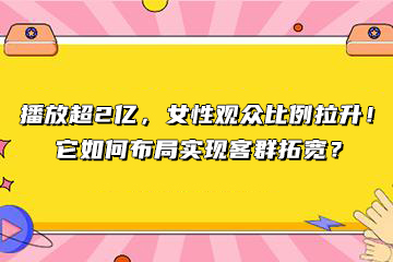 播放超2亿，女性观众比例拉升！它如何布局实现客群拓宽？