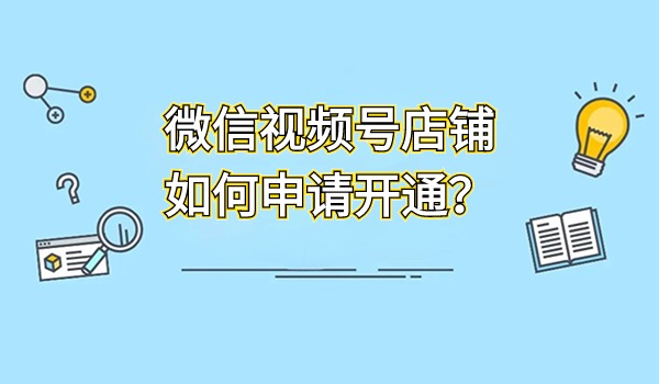 微信视频号店铺如何申请开通？新手操作教程分享