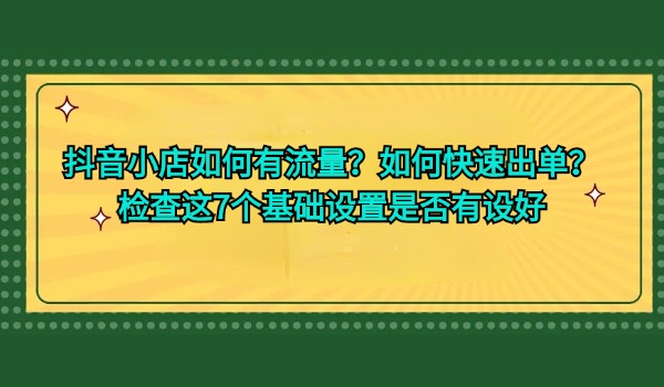 抖音小店如何有流量？如何快速出单？检查这7个基础设置是否有设好