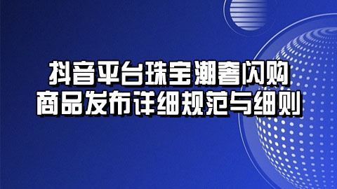 抖音平台珠宝潮奢闪购商品发布详细规范与细则