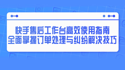 快手售后工作台高效使用指南：全面掌握订单处理与纠纷解决技巧