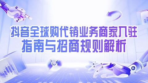 抖音全球购代销业务商家入驻指南与招商规则解析