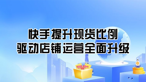 快手提升现货比例，加速物流效率，驱动店铺运营全面升级