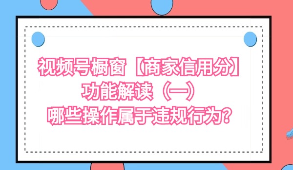 视频号橱窗【商家信用分】功能解读（一） 哪些操作属于违规行为？