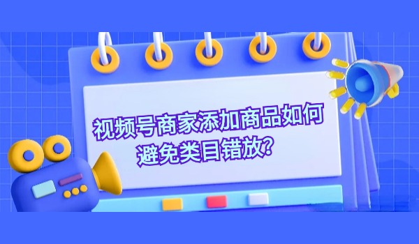 视频号商家添加商品如何避免类目错放？