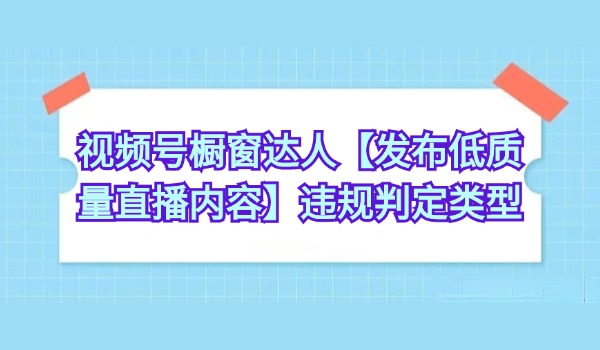 视频号橱窗达人【发布低质量直播内容】违规判定类型