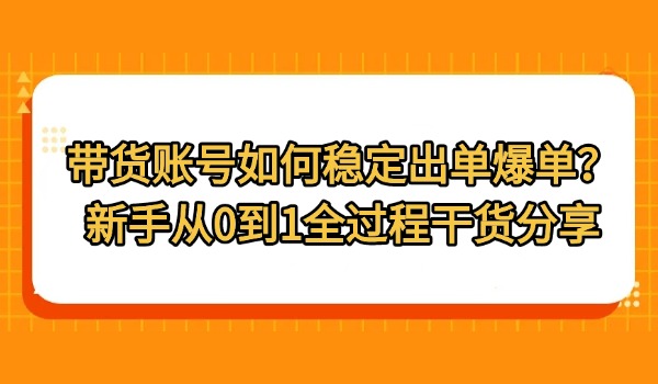 带货账号如何稳定出单爆单？新手从0到1全过程干货分享